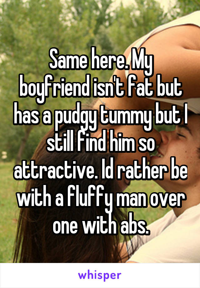 Same here. My boyfriend isn't fat but has a pudgy tummy but I still find him so attractive. Id rather be with a fluffy man over one with abs.