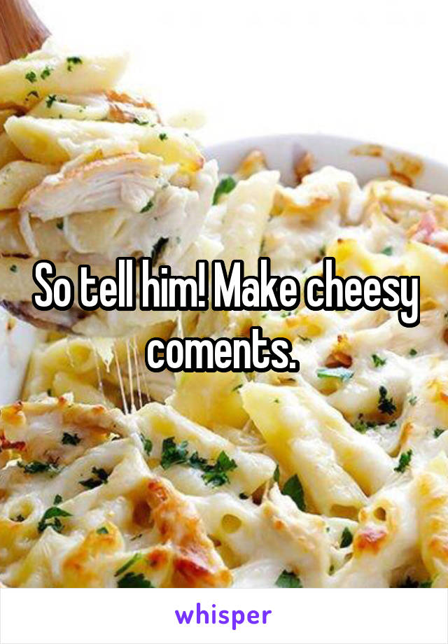 So tell him! Make cheesy coments. 