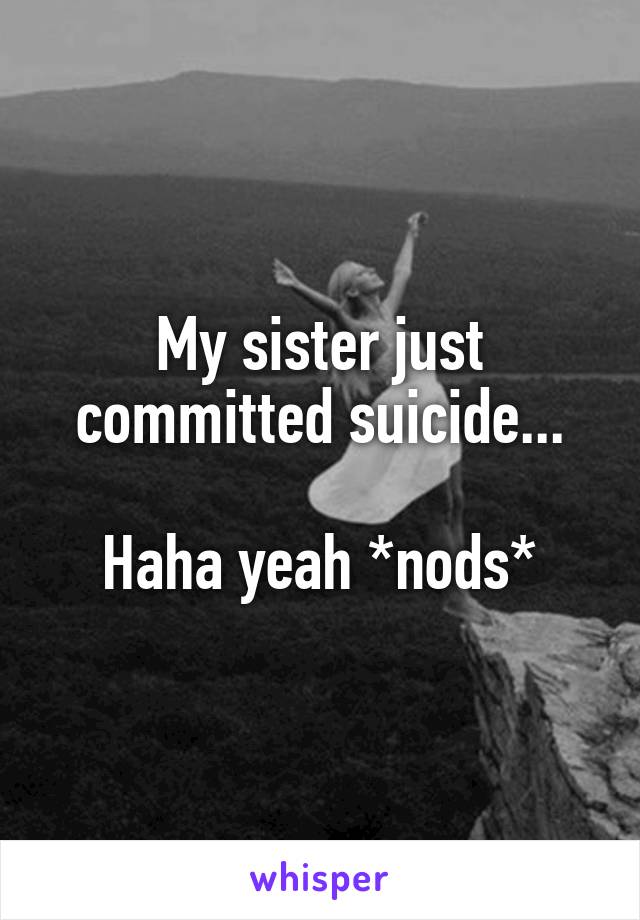 My sister just committed suicide...

Haha yeah *nods*