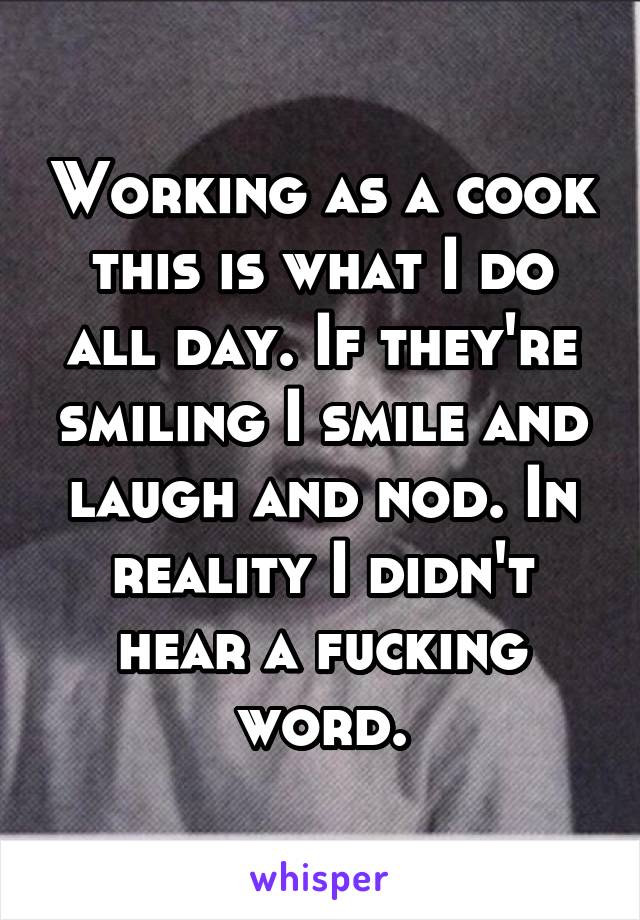 Working as a cook this is what I do all day. If they're smiling I smile and laugh and nod. In reality I didn't hear a fucking word.