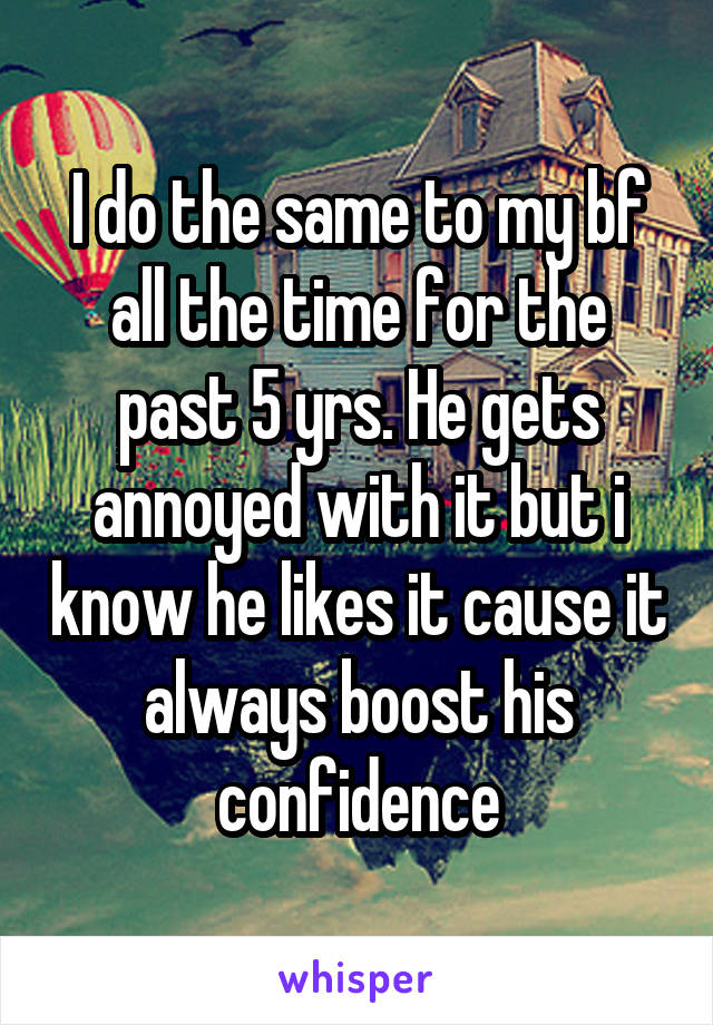 I do the same to my bf all the time for the past 5 yrs. He gets annoyed with it but i know he likes it cause it always boost his confidence