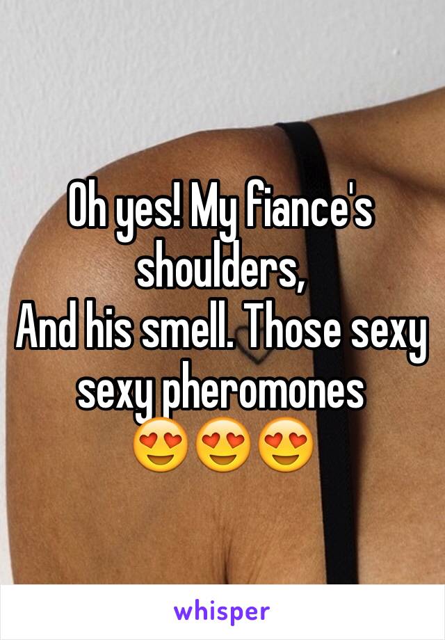 Oh yes! My fiance's shoulders, 
And his smell. Those sexy sexy pheromones 
😍😍😍