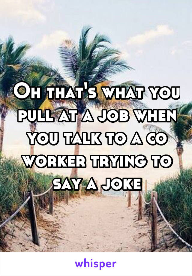 Oh that's what you pull at a job when you talk to a co worker trying to say a joke