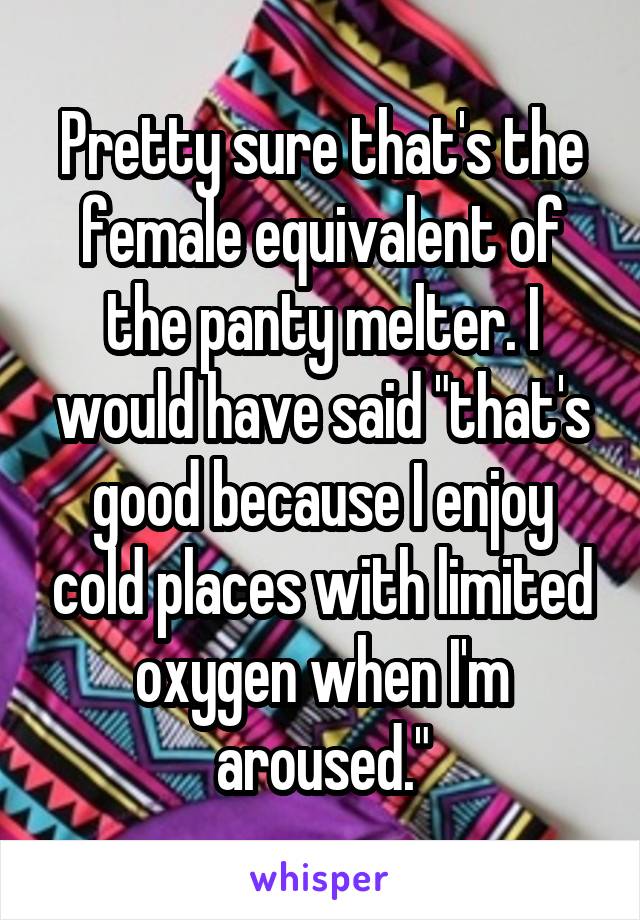 Pretty sure that's the female equivalent of the panty melter. I would have said "that's good because I enjoy cold places with limited oxygen when I'm aroused."