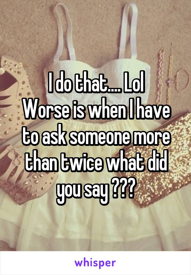 I do that.... Lol
Worse is when I have to ask someone more than twice what did you say ???