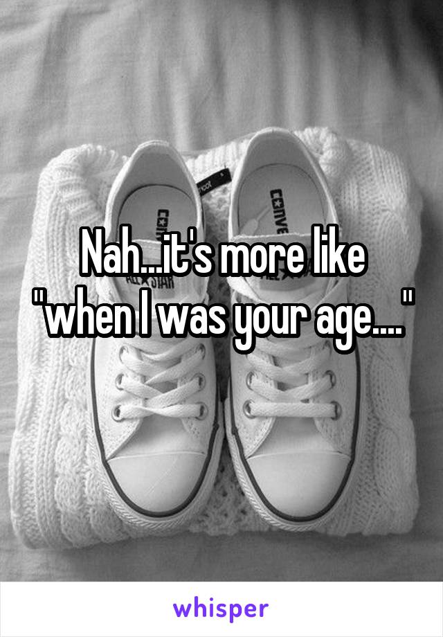 Nah...it's more like "when I was your age...." 