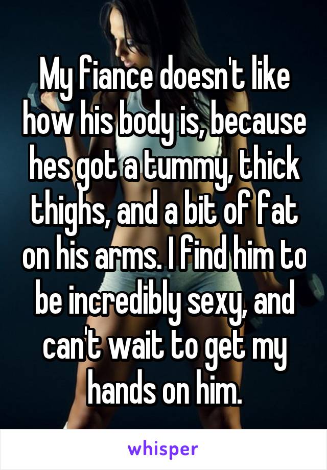 My fiance doesn't like how his body is, because hes got a tummy, thick thighs, and a bit of fat on his arms. I find him to be incredibly sexy, and can't wait to get my hands on him.