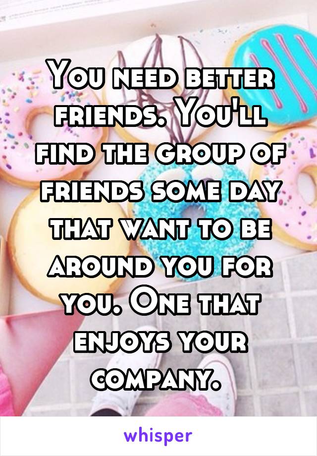 You need better friends. You'll find the group of friends some day that want to be around you for you. One that enjoys your company. 