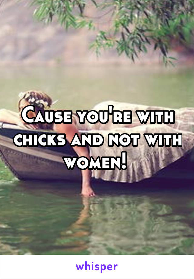 Cause you're with chicks and not with women! 