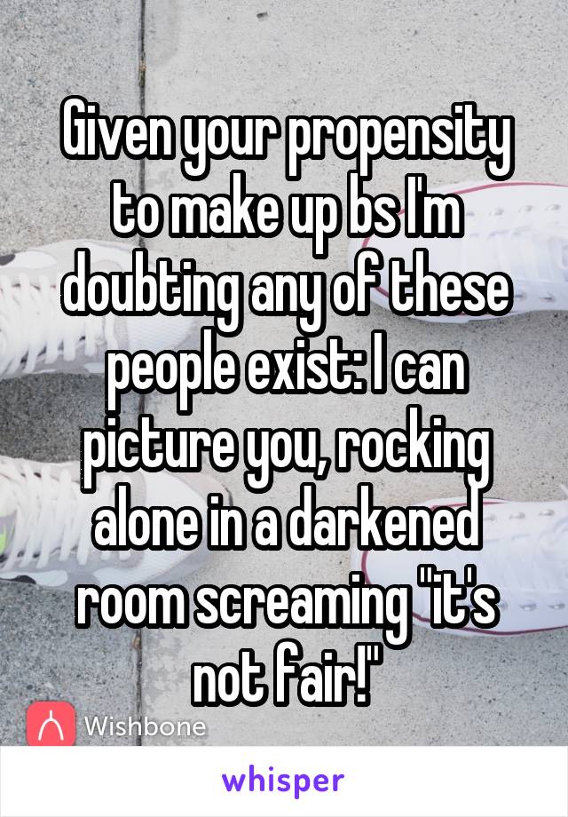 Given your propensity to make up bs I'm doubting any of these people exist: I can picture you, rocking alone in a darkened room screaming "it's not fair!"