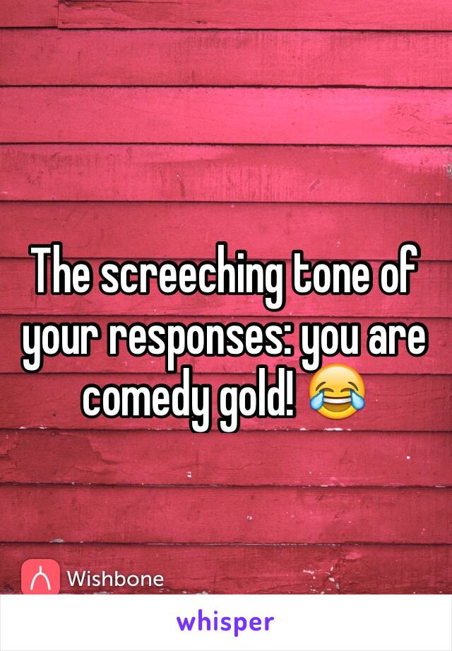 The screeching tone of your responses: you are comedy gold! 😂