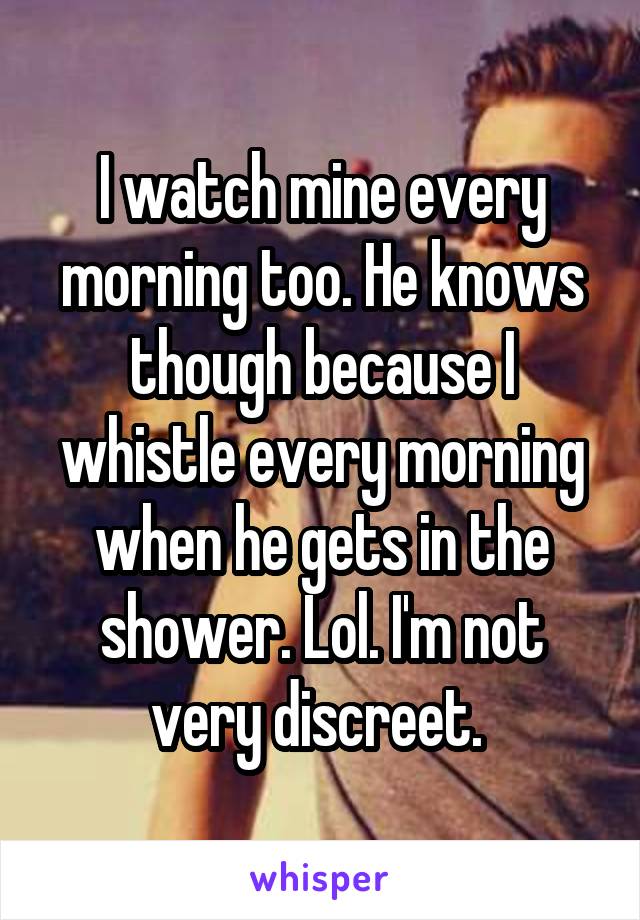 I watch mine every morning too. He knows though because I whistle every morning when he gets in the shower. Lol. I'm not very discreet. 