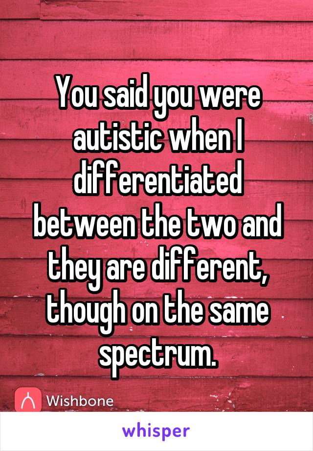 You said you were autistic when I differentiated between the two and they are different, though on the same spectrum.