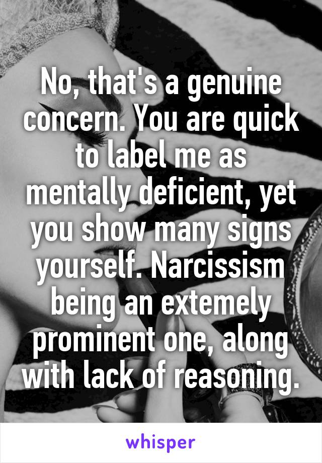 No, that's a genuine concern. You are quick to label me as mentally deficient, yet you show many signs yourself. Narcissism being an extemely prominent one, along with lack of reasoning.