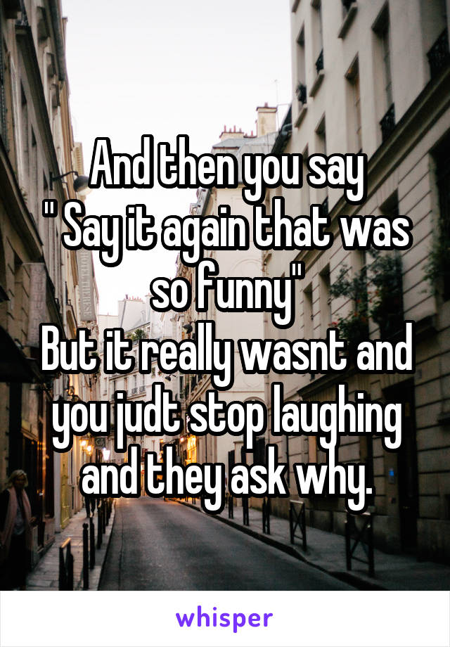 And then you say
" Say it again that was so funny"
But it really wasnt and you judt stop laughing and they ask why.