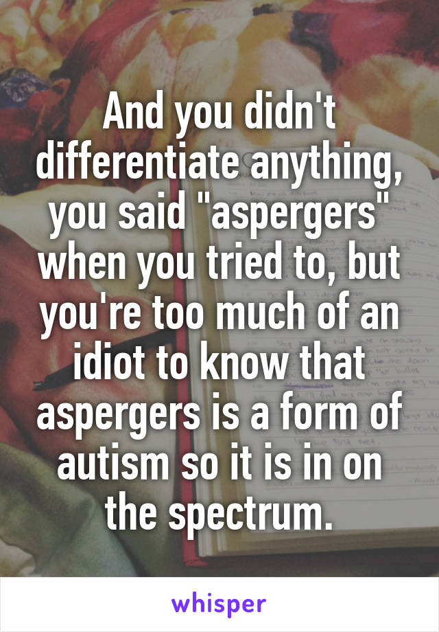 And you didn't differentiate anything, you said "aspergers" when you tried to, but you're too much of an idiot to know that aspergers is a form of autism so it is in on the spectrum.