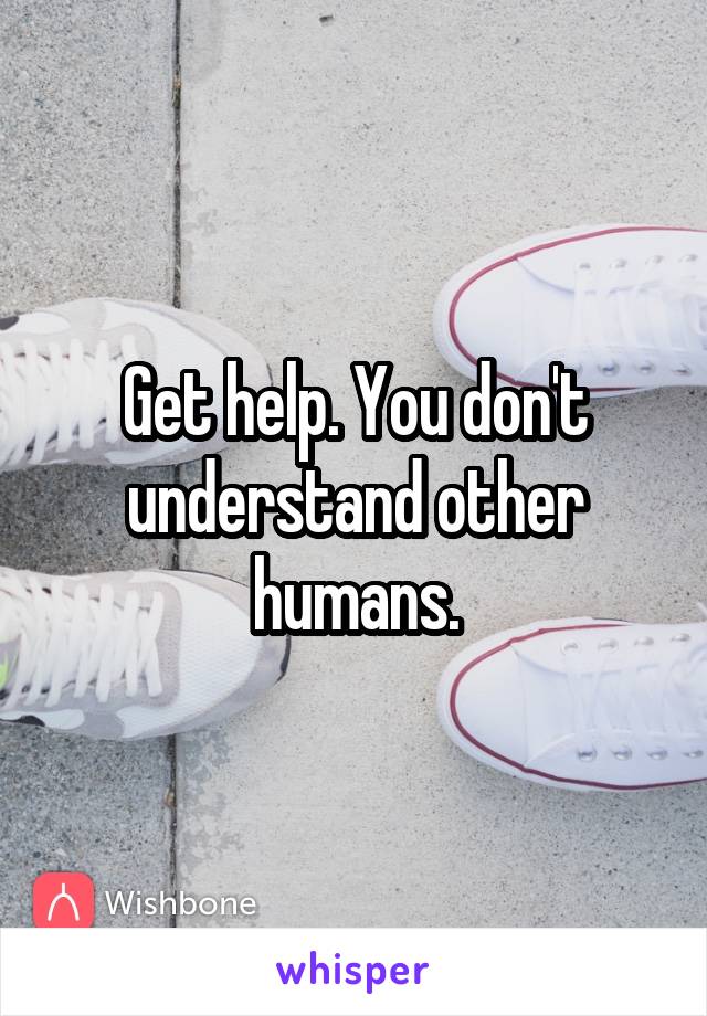 Get help. You don't understand other humans.