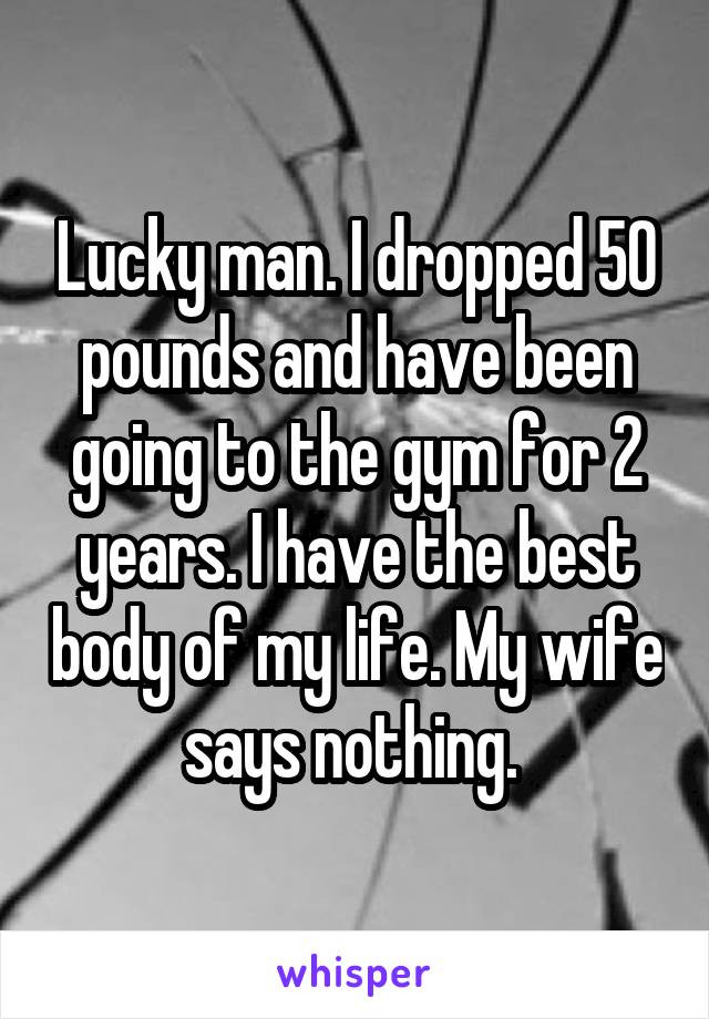 Lucky man. I dropped 50 pounds and have been going to the gym for 2 years. I have the best body of my life. My wife says nothing. 