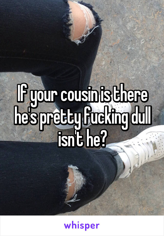 If your cousin is there he's pretty fucking dull isn't he?