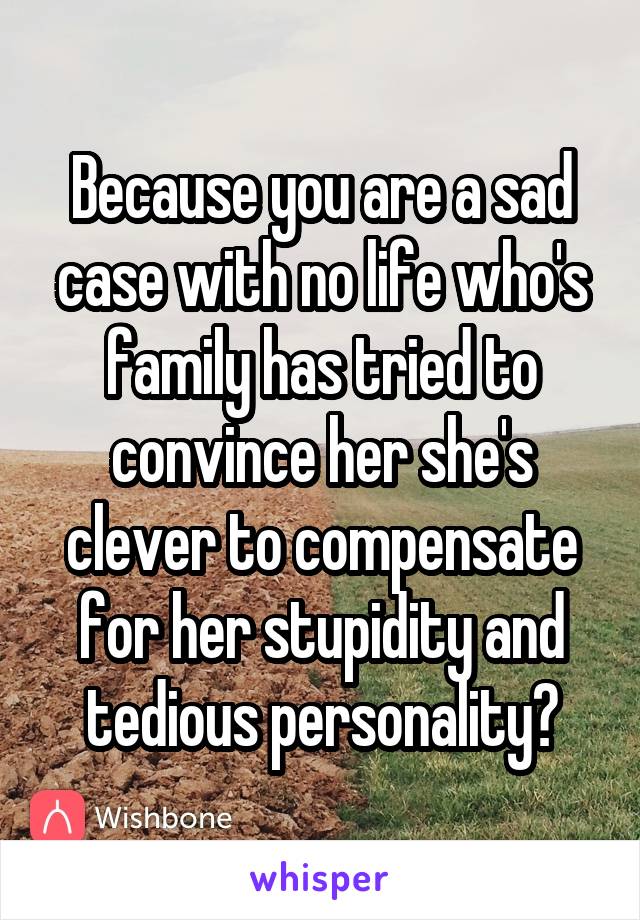 Because you are a sad case with no life who's family has tried to convince her she's clever to compensate for her stupidity and tedious personality?