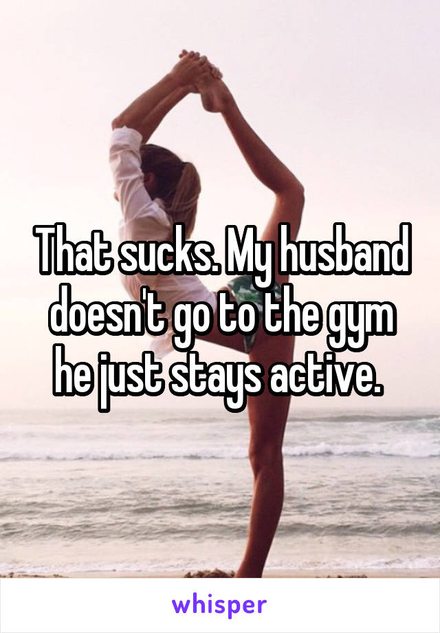 That sucks. My husband doesn't go to the gym he just stays active. 