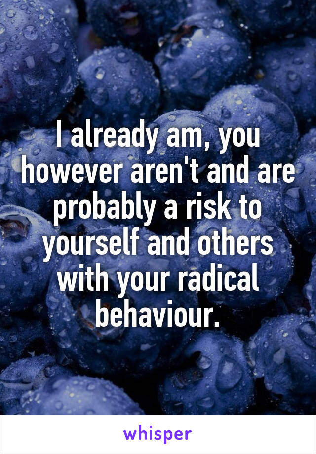 I already am, you however aren't and are probably a risk to yourself and others with your radical behaviour.