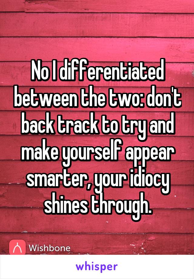 No I differentiated between the two: don't back track to try and make yourself appear smarter, your idiocy shines through.