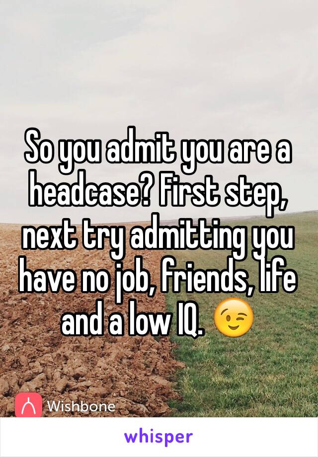 So you admit you are a headcase? First step, next try admitting you have no job, friends, life and a low IQ. 😉