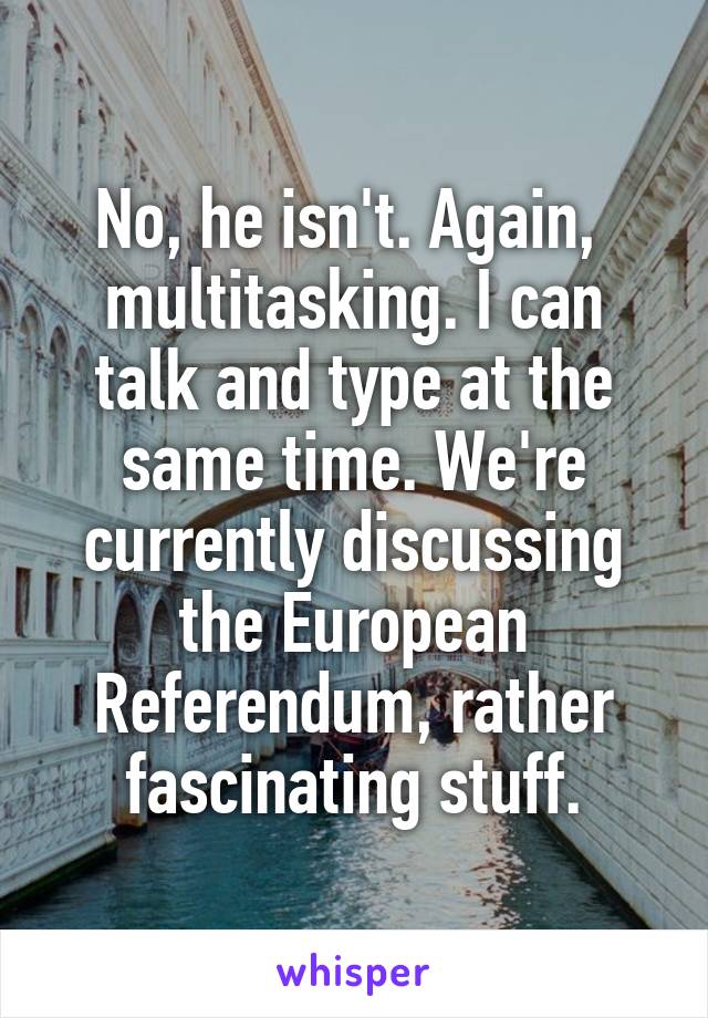 No, he isn't. Again,  multitasking. I can talk and type at the same time. We're currently discussing the European Referendum, rather fascinating stuff.