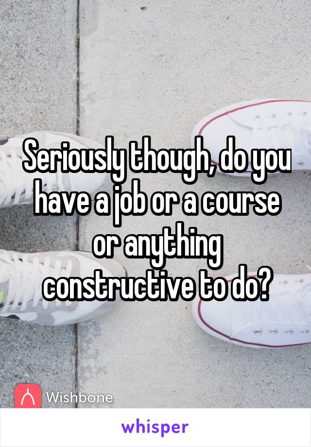 Seriously though, do you have a job or a course or anything constructive to do?