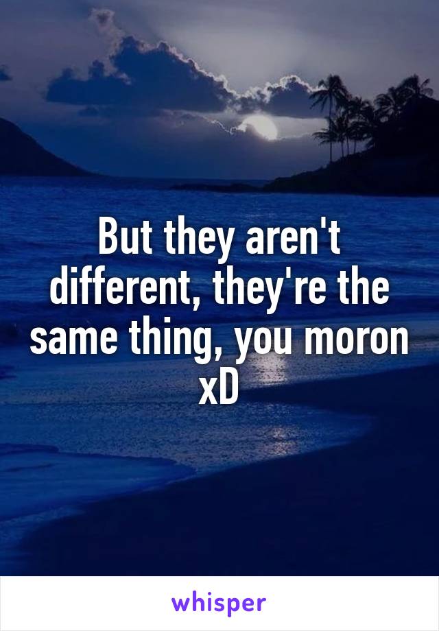 But they aren't different, they're the same thing, you moron xD