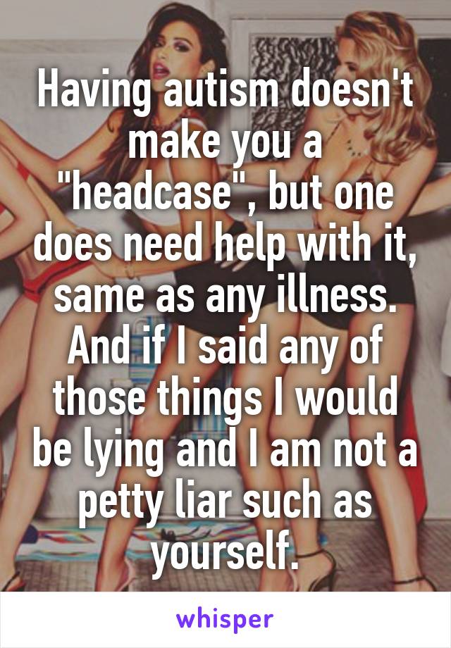 Having autism doesn't make you a "headcase", but one does need help with it, same as any illness. And if I said any of those things I would be lying and I am not a petty liar such as yourself.