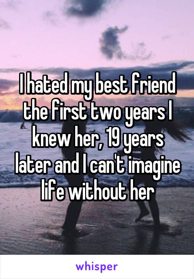 I hated my best friend the first two years I knew her, 19 years later and I can't imagine life without her