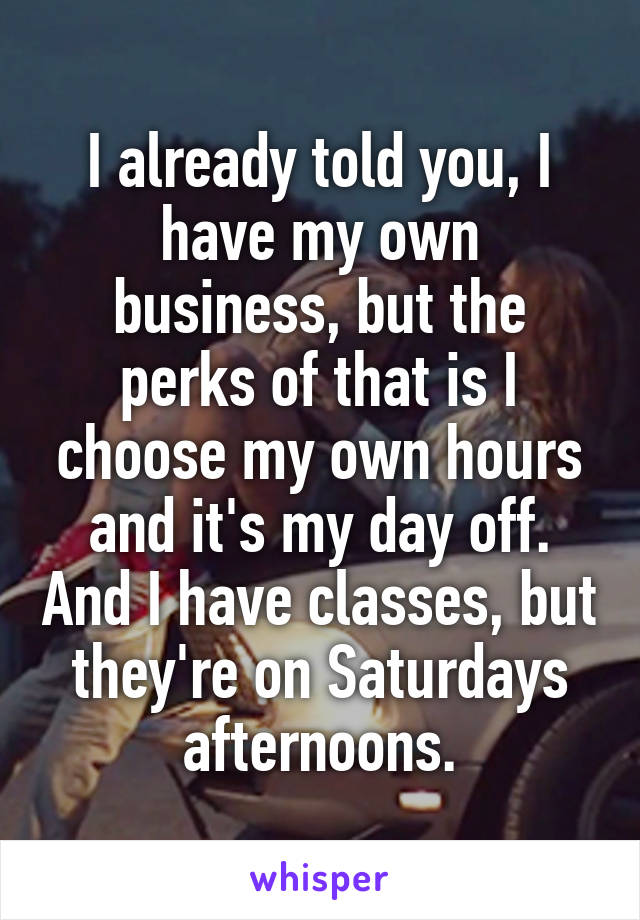 I already told you, I have my own business, but the perks of that is I choose my own hours and it's my day off. And I have classes, but they're on Saturdays afternoons.