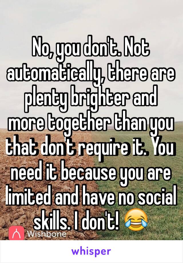 No, you don't. Not automatically, there are plenty brighter and more together than you that don't require it. You need it because you are limited and have no social skills. I don't! 😂