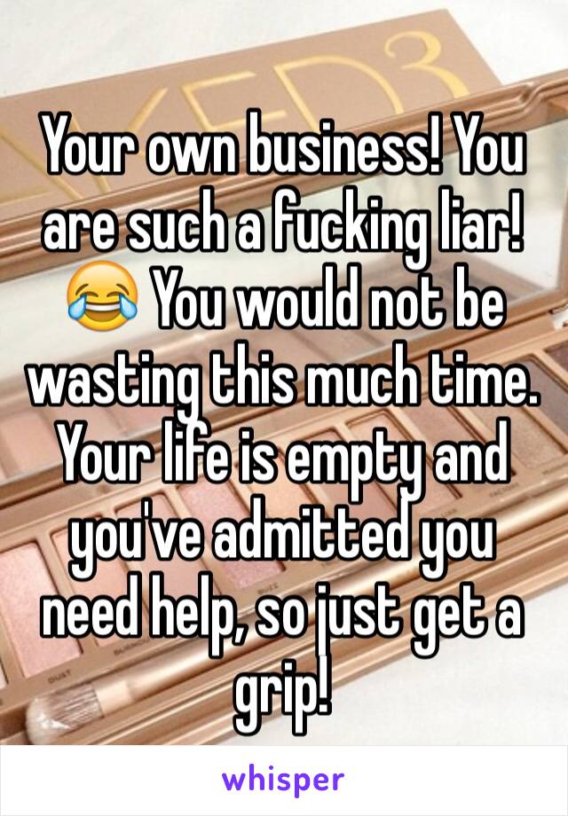 Your own business! You are such a fucking liar! 😂 You would not be wasting this much time. Your life is empty and you've admitted you need help, so just get a grip!