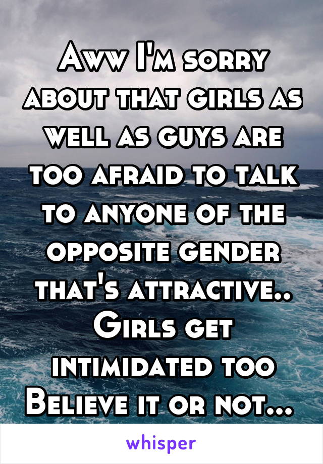 Aww I'm sorry about that girls as well as guys are too afraid to talk to anyone of the opposite gender that's attractive.. Girls get intimidated too Believe it or not... 