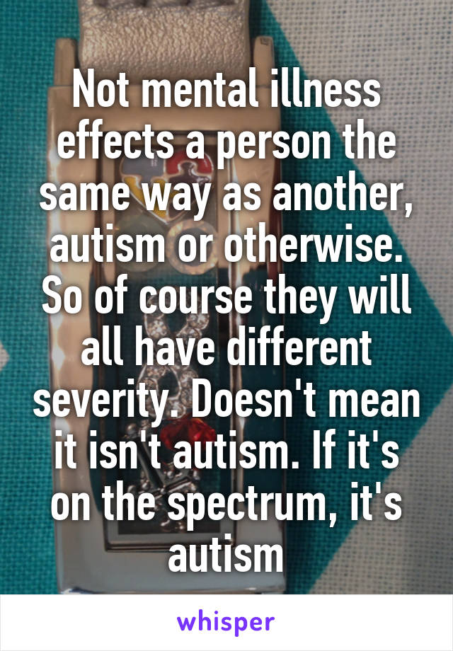 Not mental illness effects a person the same way as another, autism or otherwise. So of course they will all have different severity. Doesn't mean it isn't autism. If it's on the spectrum, it's autism