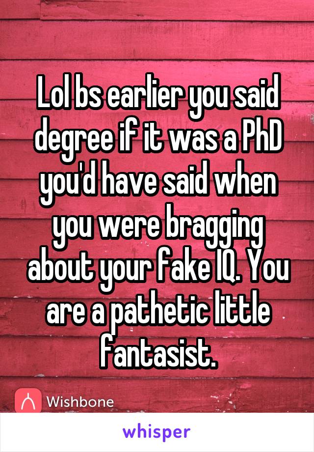 Lol bs earlier you said degree if it was a PhD you'd have said when you were bragging about your fake IQ. You are a pathetic little fantasist.