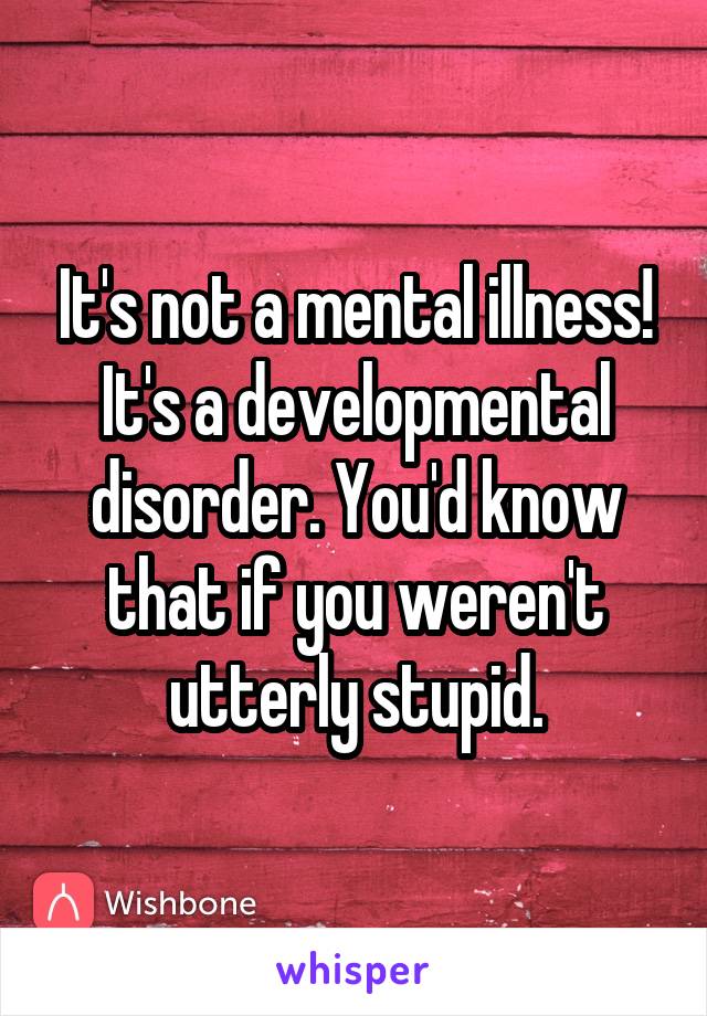 It's not a mental illness! It's a developmental disorder. You'd know that if you weren't utterly stupid.