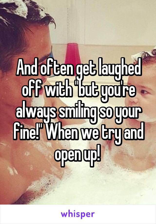 And often get laughed off with "but you're always smiling so your fine!" When we try and open up! 