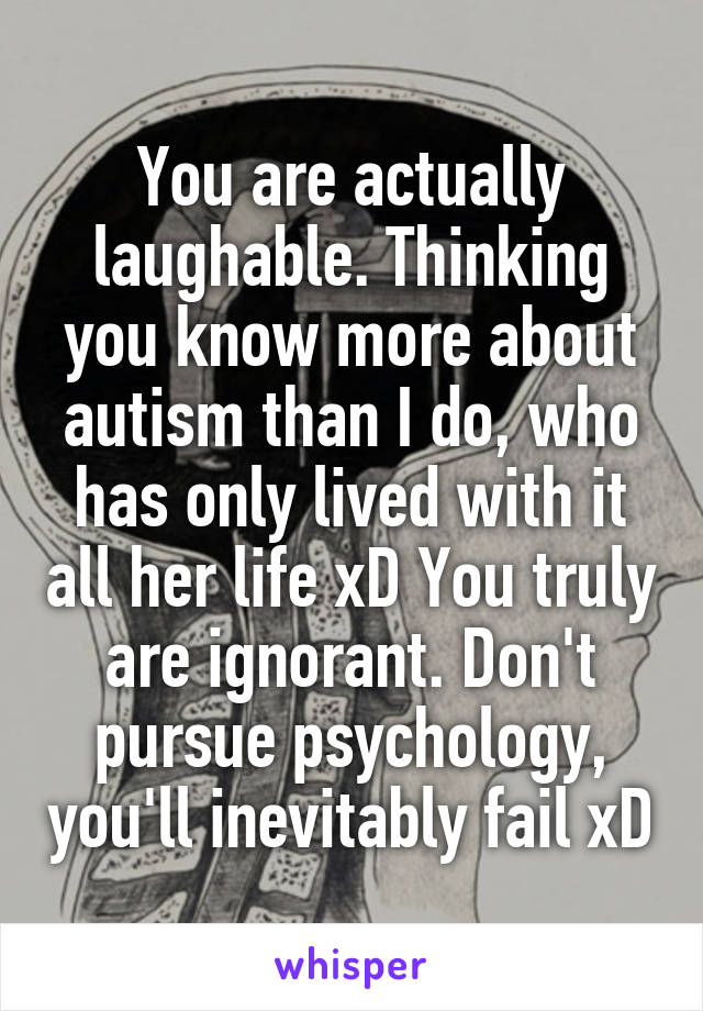 You are actually laughable. Thinking you know more about autism than I do, who has only lived with it all her life xD You truly are ignorant. Don't pursue psychology, you'll inevitably fail xD