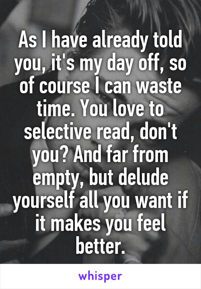 As I have already told you, it's my day off, so of course I can waste time. You love to selective read, don't you? And far from empty, but delude yourself all you want if it makes you feel better.