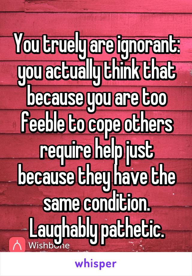 You truely are ignorant: you actually think that because you are too feeble to cope others require help just because they have the same condition. Laughably pathetic.