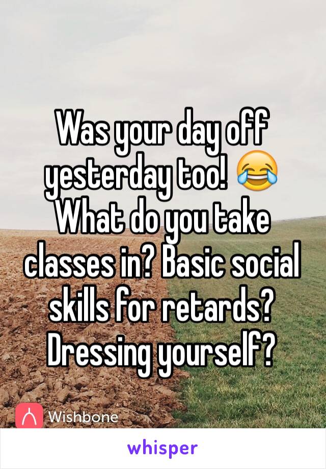 Was your day off yesterday too! 😂
What do you take classes in? Basic social skills for retards? Dressing yourself?