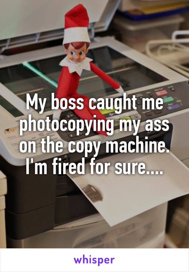 My boss caught me photocopying my ass on the copy machine. I'm fired for sure....