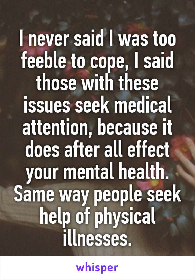 I never said I was too feeble to cope, I said those with these issues seek medical attention, because it does after all effect your mental health. Same way people seek help of physical illnesses.