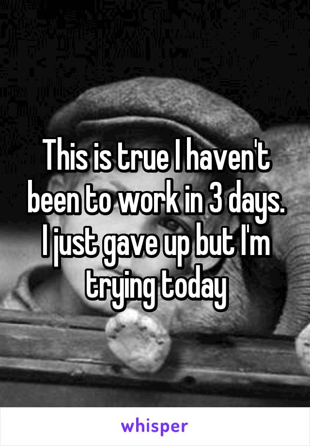 This is true I haven't been to work in 3 days.
I just gave up but I'm trying today