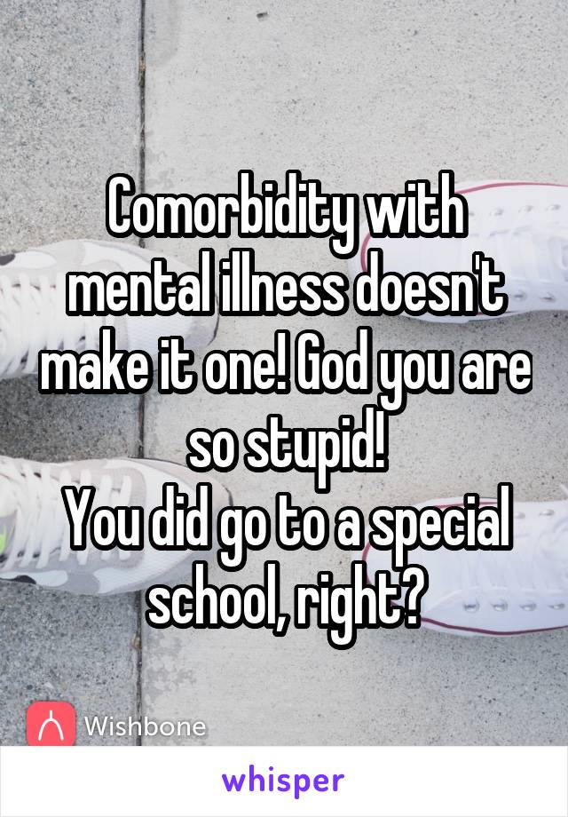 Comorbidity with mental illness doesn't make it one! God you are so stupid!
You did go to a special school, right?