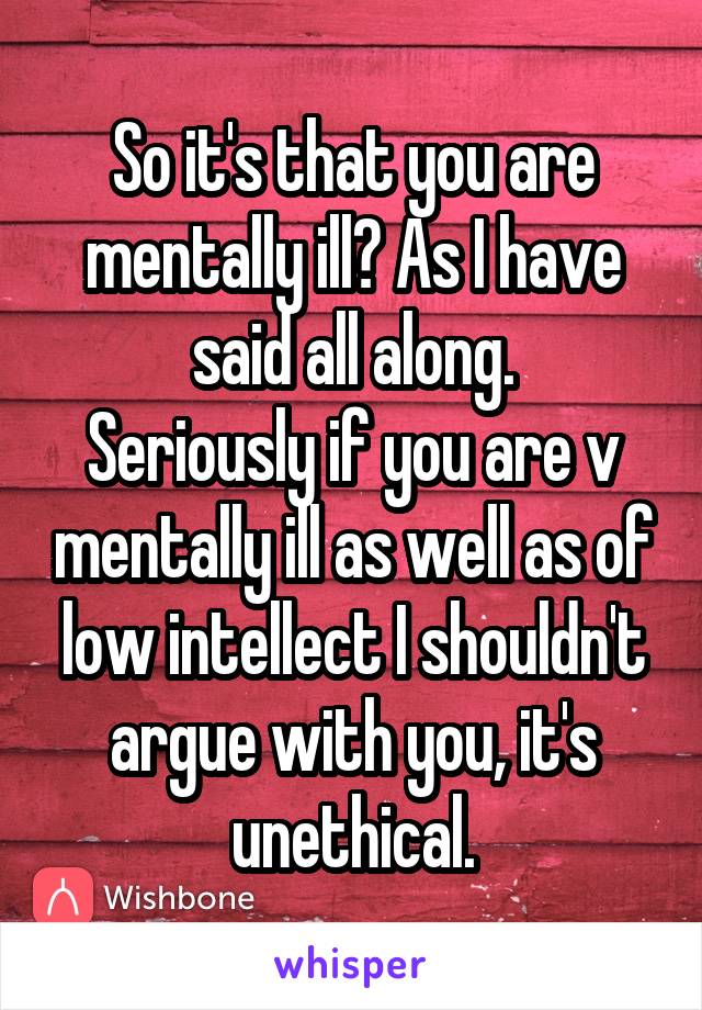 So it's that you are mentally ill? As I have said all along.
Seriously if you are v mentally ill as well as of low intellect I shouldn't argue with you, it's unethical.